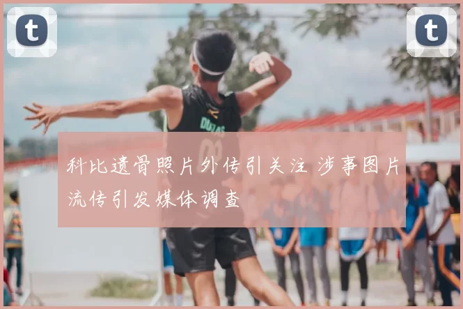 科比遗骨照片外传引关注 涉事图片流传引发媒体调查