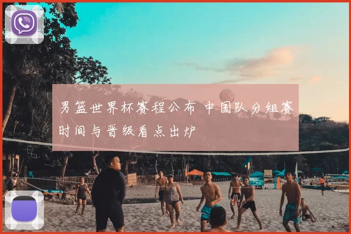 男篮世界杯赛程公布 中国队分组赛时间与晋级看点出炉