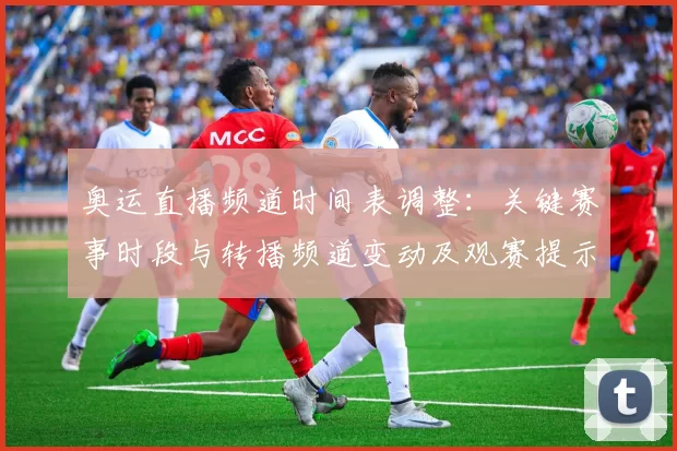 奥运直播频道时间表调整：关键赛事时段与转播频道变动及观赛提示