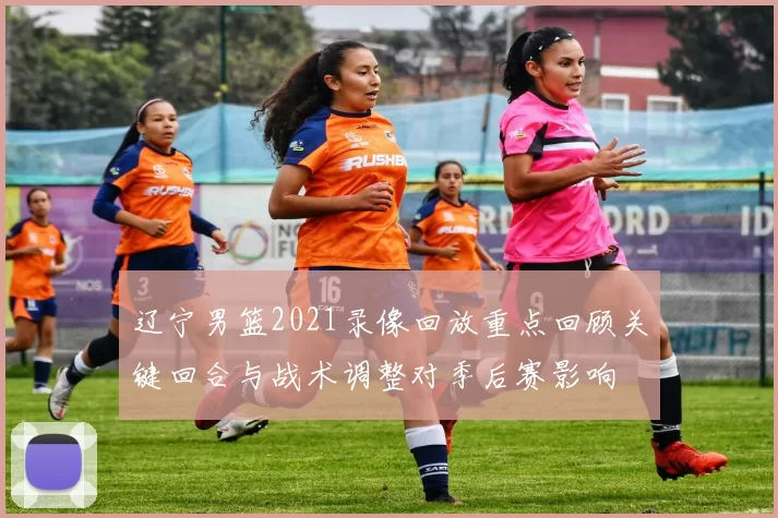 辽宁男篮2021录像回放重点回顾关键回合与战术调整对季后赛影响