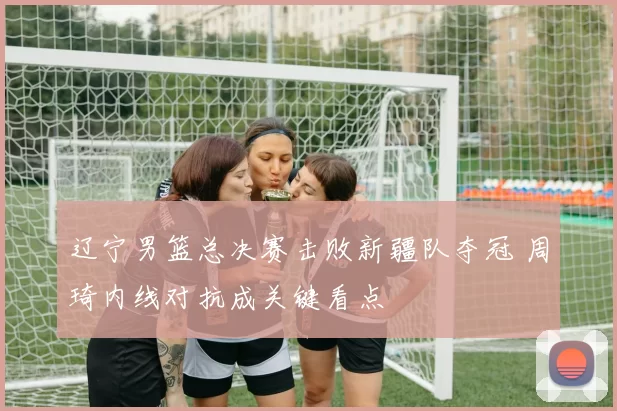 辽宁男篮总决赛击败新疆队夺冠 周琦内线对抗成关键看点
