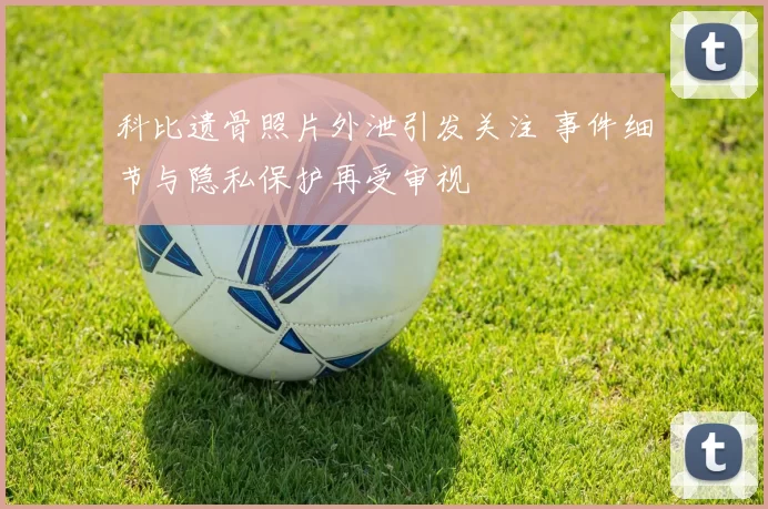 科比遗骨照片外泄引发关注 事件细节与隐私保护再受审视