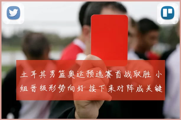 土耳其男篮奥运预选赛首战取胜 小组晋级形势向好 接下来对阵成关键