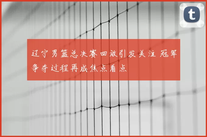 辽宁男篮总决赛回放引发关注 冠军争夺过程再成焦点看点