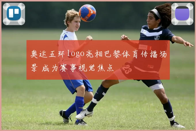奥运五环logo亮相巴黎体育传播场景 成为赛事视觉焦点