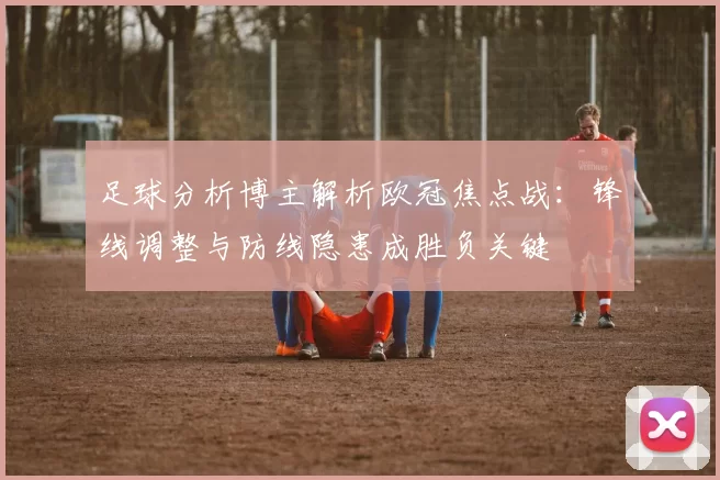 足球分析博主解析欧冠焦点战：锋线调整与防线隐患成胜负关键