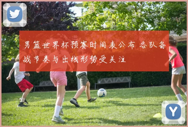 男篮世界杯预赛时间表公布 各队备战节奏与出线形势受关注