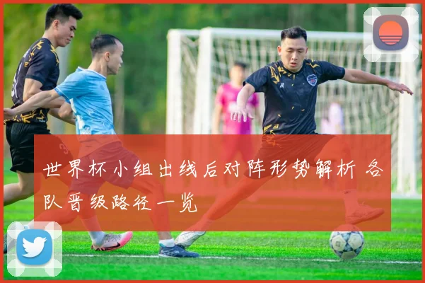 世界杯小组出线后对阵形势解析 各队晋级路径一览