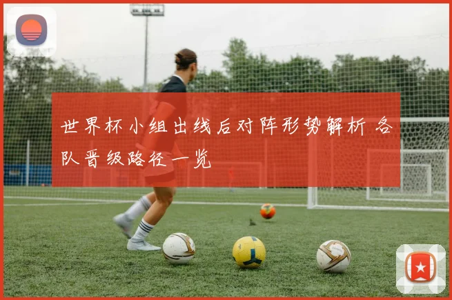 世界杯小组出线后对阵形势解析 各队晋级路径一览
