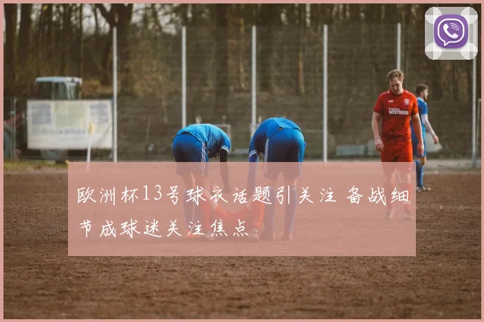 欧洲杯13号球衣话题引关注 备战细节成球迷关注焦点
