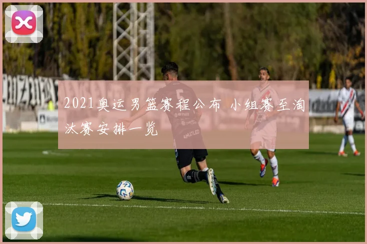 2021奥运男篮赛程公布 小组赛至淘汰赛安排一览